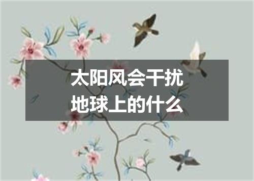 太阳风会干扰地球上的什么