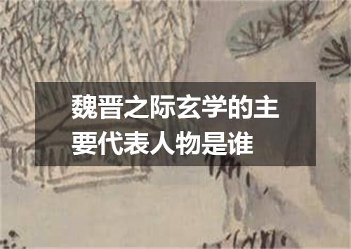 魏晋之际玄学的主要代表人物是谁