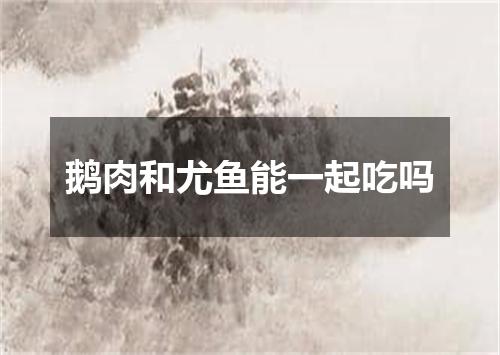 鹅肉和尤鱼能一起吃吗