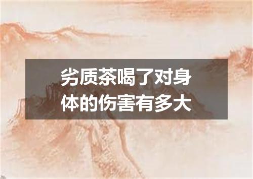 劣质茶喝了对身体的伤害有多大