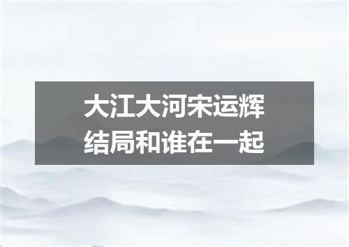 大江大河宋运辉结局和谁在一起