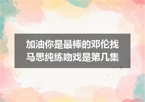 加油你是最棒的邓伦找马思纯练吻戏是第几集