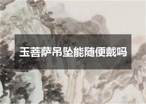 玉菩萨吊坠能随便戴吗