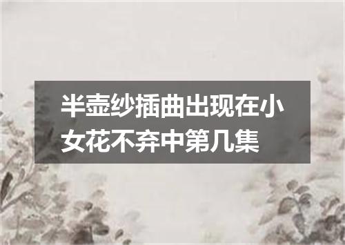 半壶纱插曲出现在小女花不弃中第几集