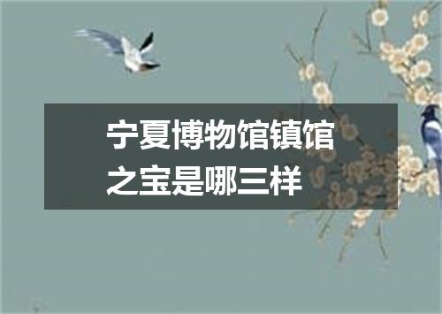 宁夏博物馆镇馆之宝是哪三样