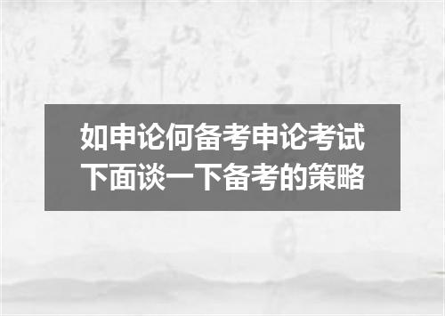 如申论何备考申论考试下面谈一下备考的策略