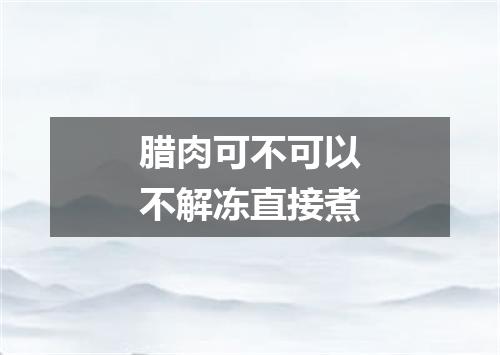 腊肉可不可以不解冻直接煮