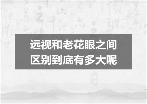 远视和老花眼之间区别到底有多大呢