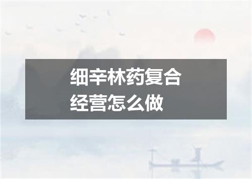 细辛林药复合经营怎么做