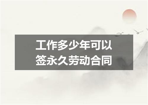 工作多少年可以签永久劳动合同