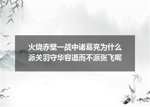 火烧赤壁一战中诸葛亮为什么派关羽守华容道而不派张飞呢