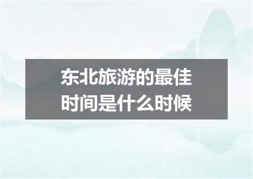 东北旅游的最佳时间是什么时候