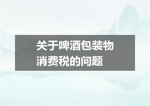关于啤酒包装物消费税的问题