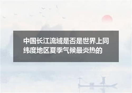 中国长江流域是否是世界上同纬度地区夏季气候最炎热的