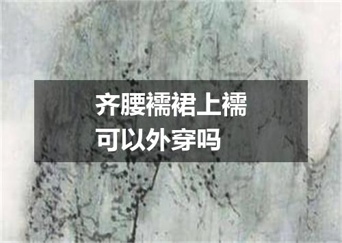 齐腰襦裙上襦可以外穿吗