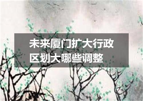 未来厦门扩大行政区划大哪些调整