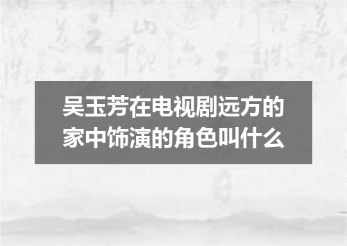 吴玉芳在电视剧远方的家中饰演的角色叫什么