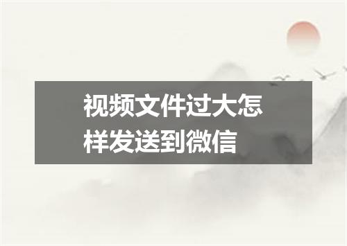 视频文件过大怎样发送到微信