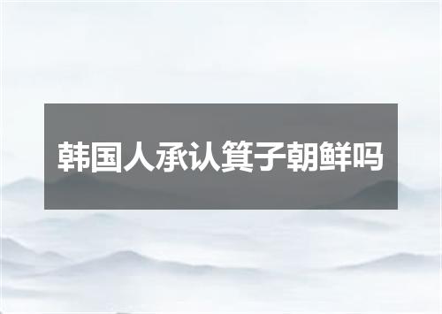 韩国人承认箕子朝鲜吗