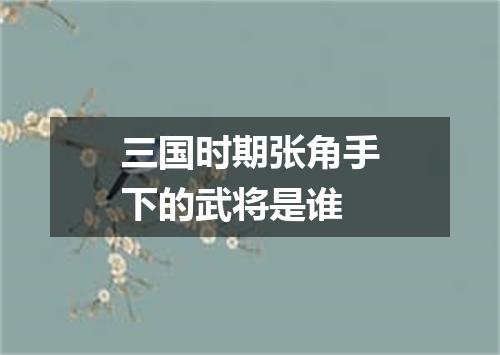 三国时期张角手下的武将是谁