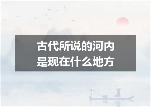 古代所说的河内是现在什么地方