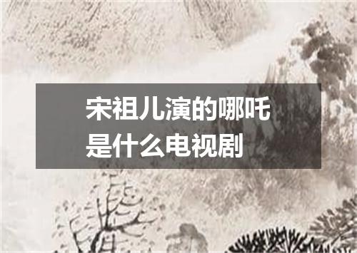 宋祖儿演的哪吒是什么电视剧