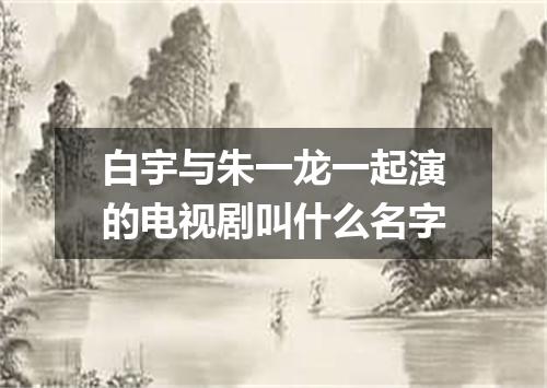 白宇与朱一龙一起演的电视剧叫什么名字