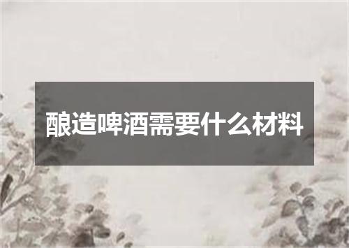 酿造啤酒需要什么材料