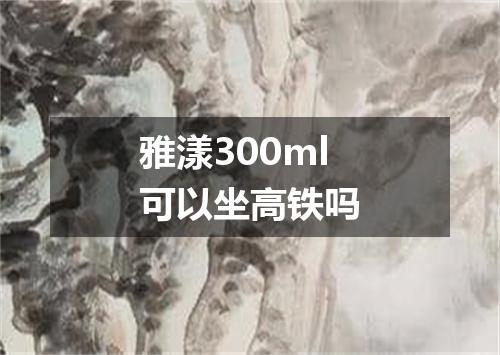 雅漾300ml可以坐高铁吗