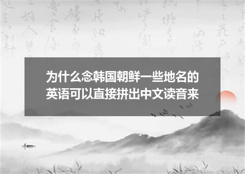 为什么念韩国朝鲜一些地名的英语可以直接拼出中文读音来