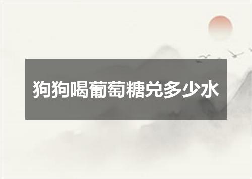 狗狗喝葡萄糖兑多少水