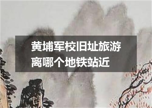 黄埔军校旧址旅游离哪个地铁站近