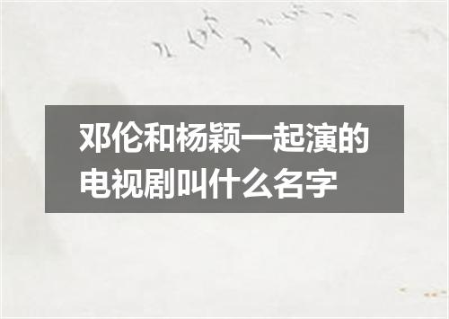 邓伦和杨颖一起演的电视剧叫什么名字