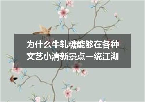 为什么牛轧糖能够在各种文艺小清新景点一统江湖