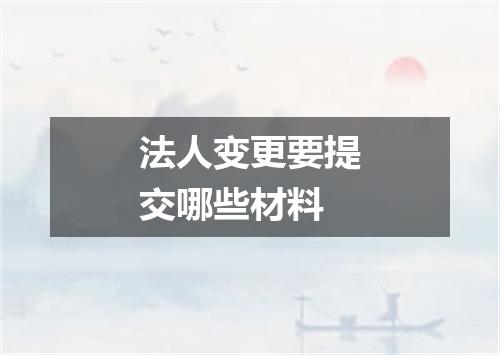 法人变更要提交哪些材料