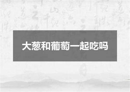 大葱和葡萄一起吃吗