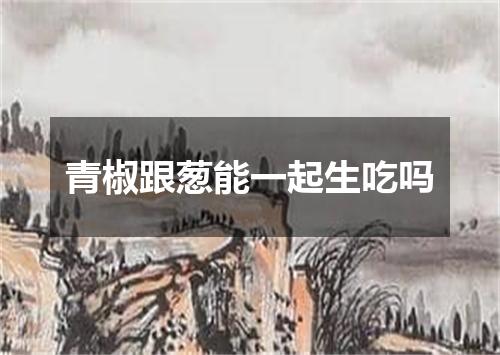 青椒跟葱能一起生吃吗