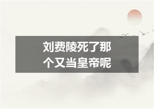 刘费陵死了那个又当皇帝呢