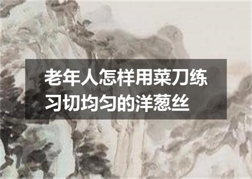 老年人怎样用菜刀练习切均匀的洋葱丝