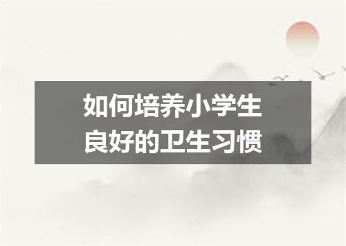 如何培养小学生良好的卫生习惯