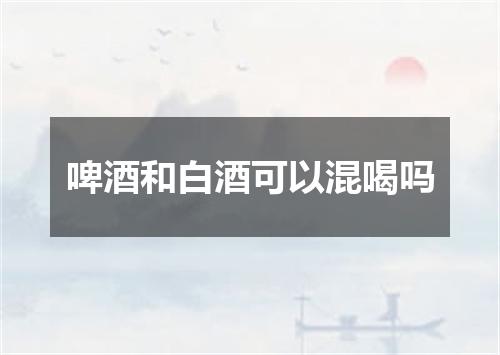 啤酒和白酒可以混喝吗