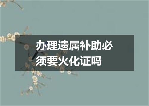 办理遗属补助必须要火化证吗