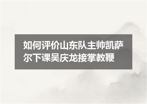 如何评价山东队主帅凯萨尔下课吴庆龙接掌教鞭