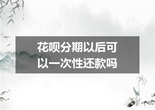 花呗分期以后可以一次性还款吗