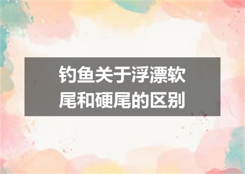 钓鱼关于浮漂软尾和硬尾的区别