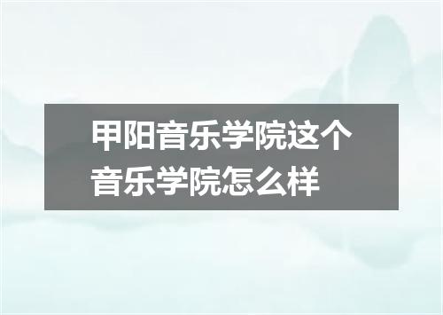 甲阳音乐学院这个音乐学院怎么样