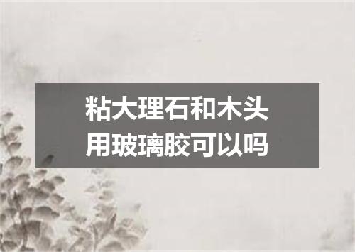 粘大理石和木头用玻璃胶可以吗