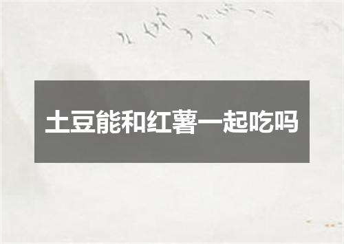土豆能和红薯一起吃吗