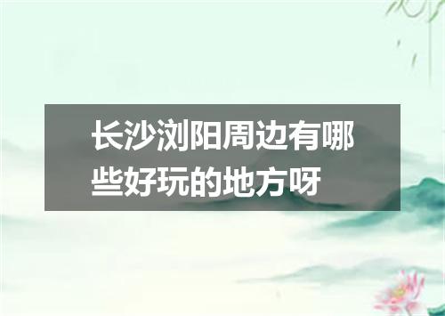 长沙浏阳周边有哪些好玩的地方呀