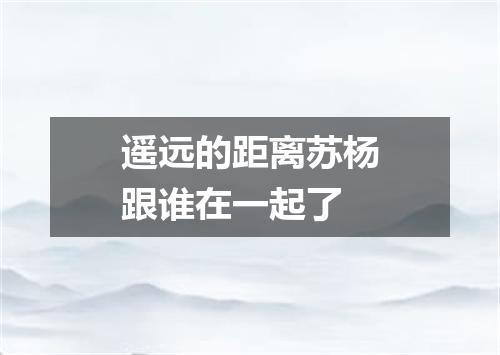 遥远的距离苏杨跟谁在一起了